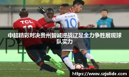 中超精彩对决贵州智诚迎战辽足全力争胜展现球队实力